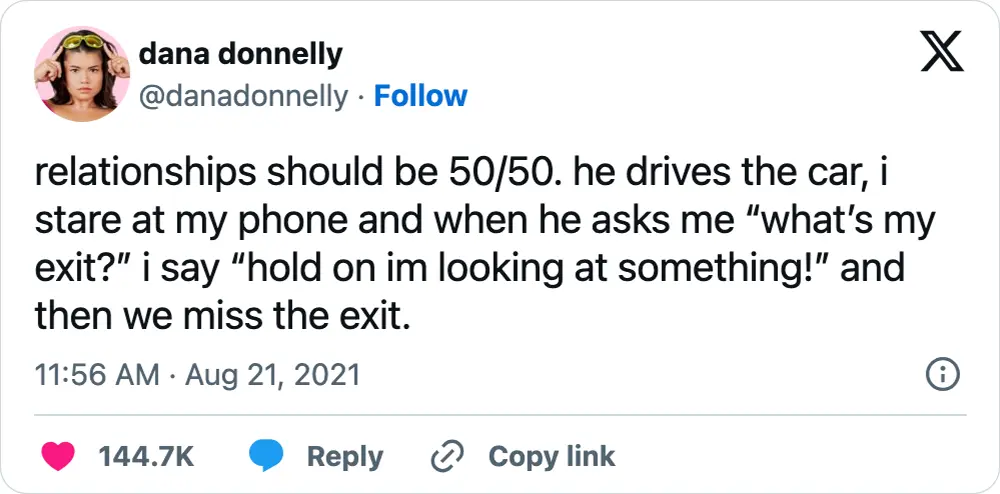 A tweet that says, "relationships should be 50/50. he drives the car, i stare at my phone and when he asks me “what’s my exit?” i say “hold on im looking at something!” and then we miss the exit."